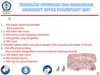 SMP NEGRI 18
SEMARANG

II
1. - Klik bagian dalam placeholder
- Ketik pada teks
2. a. Klik ribon tabs insert
b. Klik picture pada toolgroup illustration
c. Pilih gambar yang diinginkan
d. Klik insert
3. WordArt adalah objek yang dibuat dengan efek siap pakai dan dapat di format
4. - Klik office button>New
- Muncul kotak dialog>Blank and recent>Blank templates>Create
5. a. Klik ribbon tabs insert
b. Klik tombol clip art
c. Pilih clip art yang diinginkan

 