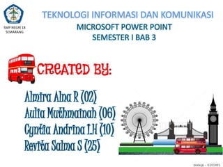 TEKNOLOGI INFORMASI DAN KOMUNIKASI
SMP NEGRI 18
SEMARANG

MICROSOFT POWER POINT
SEMESTER I BAB 3

Almira Alna R (02)
Aulia Muthmainah (06)
Cyntia Andrina I.H (10)
Revita Salma S (25)

 