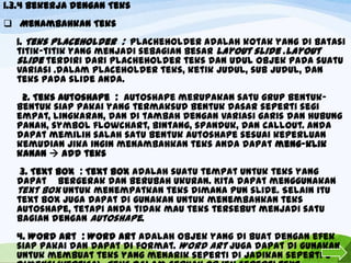 1.3.4 Bekerja dengan Teks
 Menambahkan Teks
1. Teks placeholder : placheholder adalah kotak yang di batasi
titik-titik yang menjadi sebagian besar layout slide .layout
slide terdiri dari placheholder teks dan udul objek pada suatu
variasi .dalam Placeholder teks, ketik judul, sub judul, dan
teks pada slide anda.

2. Teks Autoshape : Autoshape merupakan satu grup bentukbentuk siap pakai yang termaksud bentuk dasar seperti segi
empat, lingkaran, dan di tambah dengan variasi garis dan hubung
panah, symbol flowchart, bintang, spanduk, dan callout. Anda
dapat memilih salah satu bentuk Autoshape sesuai keperluan
kemudian jika ingin menambahkan teks anda dapat meng-klik
kanan  add teks
3. Text box : Text box adalah suatu tempat untuk teks yang
dapat bergerak dan berubah ukuran. Kita dapat menggunakan
text box untuk menempatkan teks dimana pun slide. Selain itu
text box juga dapat di gunakan untuk menembahkan teks
autoshape, tetapi anda tidak mau teks tersebut menjadi satu
bagian dengan Autoshape.
4. Word Art : Word Art adalah objek yang di buat dengan efek
siap pakai dan dapat di format. Word Art juga dapat di gunakan
untuk membuat teks yang menarik seperti di jadikan seperti 3

 