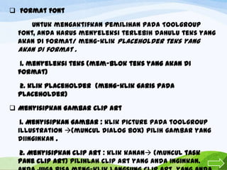 Format Font

Untuk mengaktifkan pemilihan pada Toolgroup
Font, anda harus menyeleksi terlebih dahulu teks yang
akan di format/ meng-klik Placeholder teks yang

akan di format .
1. menyeleksi teks (mem-blok teks yang akan di
format)
2. klik placeholder (meng-klik garis pada
placeholder)
 Menyisipkan Gambar Clip Art
1. Menyisipkan gambar : klik picture pada toolgroup
illustration (muncul dialog box) pilih gambar yang
diinginkan .
2. Menyisipkan clip Art : klik kanan (muncul task
pane clip Art) pilihlah clip art yang anda inginkan.

 