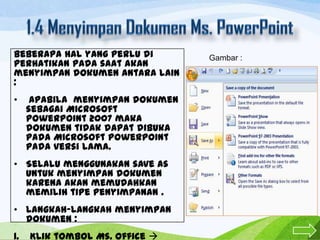 Beberapa hal yang perlu di
perhatikan pada saat akan
menyimpan dokumen antara lain
:
•

Apabila menyimpan dokumen
sebagai Microsoft
PowerPoint 2007 maka
dokumen tidak dapat dibuka
pada Microsoft PowerPoint
pada versi lama.

• Selalu menggunakan save as
untuk menyimpan dokumen
karena akan memudahkan
memilih tipe penyimpanan .
• Langkah-langkah menyimpan
dokumen :
1.

Klik tombol Ms. Office 

Gambar :

 