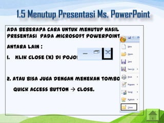 Ada beberapa cara untuk menutup hasil
presentasi pada Microsoft PowerPoint,

antara lain :
1. Klik close (X) di pojok kanan atas.

2. Atau bisa juga dengan menekan tombol
Quick Access Button  Close.

 