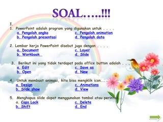 I.
1. PowerPoint adalah program yang digunakan untuk . . . .
a. Pengolah angka
c. Pengolah animation
b. Pengolah presentasi
d. Pengolah data
2. Lembar kerja PowerPoint disebut juga dengan . . . .
a. Document
c. Layer
b. Workbook
d. Slide
3. Berikut ini yang tidak terdapat pada office button adalah . . . .
a. Edit
c. Save as
b. Open
d. New
4. Untuk membuat animasi, kita bisa mengklik icon...
a. Design
c. Animations
b. Slide show
d. View
5. Menghapus slide dapat menggunakan tombol atau perintah...
a. Caps Lock
c. Delete
b. Shift
d. End

 
