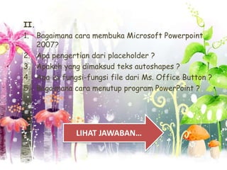 II.
1. Bagaimana cara membuka Microsoft Powerpoint
2007?
2. Apa pengertian dari placeholder ?
3. Apakah yang dimaksud teks autoshapes ?
4. Apa isi fungsi-fungsi file dari Ms. Office Button ?
5. Bagaimana cara menutup program PowerPoint ?

LIHAT JAWABAN…

 