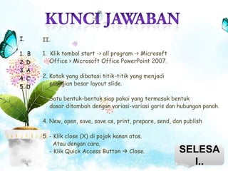 I.

II.

1. B
2. D
3. A
4. C
5. D

1. Klik tombol start -> all program -> Microsoft
Office > Microsoft Office PowerPoint 2007.
2. Kotak yang dibatasi titik-titik yang menjadi
sebagian besar layout slide.
3. Satu bentuk-bentuk siap pakai yang termasuk bentuk
dasar ditambah dengan variasi-variasi garis dan hubungan panah.
4. New, open, save, save as, print, prepare, send, dan publish
5. - Klik close (X) di pojok kanan atas.
Atau dengan cara,
- Klik Quick Access Button  Close.

SELESA
I..

 