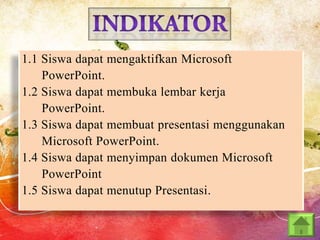 1.1 Siswa dapat mengaktifkan Microsoft
PowerPoint.
1.2 Siswa dapat membuka lembar kerja
PowerPoint.
1.3 Siswa dapat membuat presentasi menggunakan
Microsoft PowerPoint.
1.4 Siswa dapat menyimpan dokumen Microsoft
PowerPoint
1.5 Siswa dapat menutup Presentasi.

 