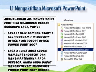 Menjalankan Ms. Power Point
2007 bisa dilakukan dengan
beberapa cara, yaitu :
• Cara 1 : Klik tombol Start >
All program > Microsoft
Office > Microsoft Office
Power Point 2007
• Cara 2 : Jika anda sudah
membuat shortcut dan
menempatkannya pada
dekstop, maka anda dapat
mengaktifkam Microsoft
Power Point 2007 dengan

Gambar :

 