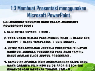 1.3.1 Membuat Dokumen Baru Dalam Microsoft
Powerpoint 2007 :
1. Klik office button  new .
2. Pada kotak dialog yang muncul pilih  Blank and
recent  Blank templates  klik create .
3. Untuk menampilkan jendela presentasi di layar
monitor, jendela presentasi yang akan tampil
harus adalah slide judyul presentasi .
4. Kemudian apabila ingin menambahkan slide baru,
maka caranya pilih new slide pada ribbon tab
home/dengan menekan tombol Ctrl+M .

 