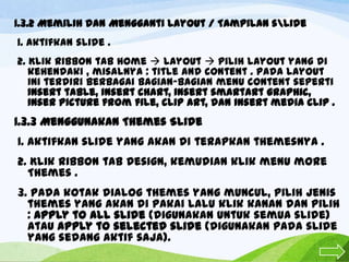 1.3.2 Memilih dan Mengganti Layout / Tampilan slide
1. Aktifkan slide .
2. Klik ribbon tab home  layout  pilih layout yang di
kehendaki , misalnya : title and content . Pada layout
ini terdiri berbagai bagian-bagian menu content seperti
insert table, insert chart, insert smartArt graphic,
inser picture from file, clip art, dan insert media clip .

1.3.3 Menggunakan Themes Slide
1. Aktifkan slide yang akan di terapkan themesnya .
2. Klik ribbon tab Design, kemudian klik menu more
Themes .
3. Pada kotak dialog themes yang muncul, pilih jenis
themes yang akan di pakai lalu klik kanan dan pilih
: Apply to all slide (digunakan untuk semua slide)
atau Apply to selected slide (digunakan pada slide
yang sedang aktif saja).

 