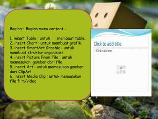 Bagian – Bagian menu content :
1. insert Table : untuk
membuat table.
2. insert Chart : untuk membuat grafik.
3. insert SmartArt Graphic : untuk
membuat struktur organisasi
4. insert Picture From File : untuk
memasukan gambar dari file
5. insert Art : untuk memasukan gambar
dari ClipArt
6, insert Media Clip : untuk memasukan
file film/video

 