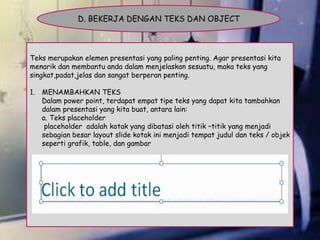 D. BEKERJA DENGAN TEKS DAN OBJECT

Teks merupakan elemen presentasi yang paling penting. Agar presentasi kita
menarik dan membantu anda dalam menjelaskan sesuatu, maka teks yang
singkat,padat,jelas dan sangat berperan penting.
1. MENAMBAHKAN TEKS
Dalam power point, terdapat empat tipe teks yang dapat kita tambahkan
dalam presentasi yang kita buat, antara lain:
a. Teks placeholder
placeholder adalah kotak yang dibatasi oleh titik –titik yang menjadi
sebagian besar layout slide kotak ini menjadi tempat judul dan teks / objek
seperti grafik, table, dan gambar

 