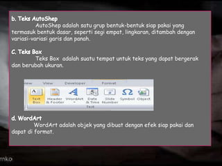 AutoShep adalah satu grup bentuk-bentuk siap pakai yang
termasuk bentuk dasar, seperti segi empat, lingkaran, ditambah dengan
variasi-variasi garis dan panah.

Teks Box adalah suatu tempat untuk teks yang dapat bergerak
dan berubah ukuran.

WordArt adalah objek yang dibuat dengan efek siap pakai dan
dapat di format.

 
