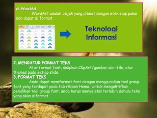 WordArt adalah objek yang dibuat dengan efek siap pakai
dan dapat di format.

Atur format font, sisipkan ClipArt/gambar dari file, atur
themes pada setiap slide
Anda dapat memformat font dengan menggunakan tool group
font yang terdapat pada tab ribbon Home. Untuk mengaktifkan
pemilihan tool group font, anda harus menyeleksi terlebih dahulu teks
yang akan diformat

 