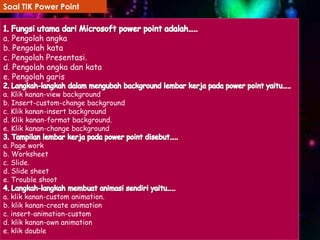 Soal TIK Power Point

a. Pengolah angka
b. Pengolah kata
c. Pengolah Presentasi.
d. Pengolah angka dan kata
e. Pengolah garis
a. Klik kanan-view background
b. Insert-custom-change background
c. Klik kanan-insert background
d. Klik kanan-format background.
e. Klik kanan-change background
a. Page work
b. Worksheet
c. Slide.
d. Slide sheet
e. Trouble shoot
a. klik kanan-custom animation.
b. klik kanan-create animation
c. insert-animation-custom
d. klik kanan-own animation
e. klik double

 