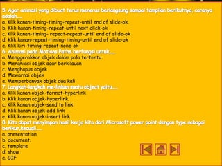 a. Klik kanan-timing-timing-repeat-until end of slide-ok.
b. Klik kanan-timing-repeat-until next click-ok
c. Klik kanan-timing- repeat-repeat-until end of slide-ok
d. Klik kanan-repeat-timing-timing-until end of slide-ok
e. Klik kiri-timing-repeat-none-ok

a. Menggerakkan objek dalam pola tertentu.
b. Menghiasi objek agar berkilauan
c. Menghapus objek
d. Mewarnai objek
e. Memperbanyak objek dua kali
a. Klik kanan objek-format-hyperlink
b. Klik kanan objek-hyperlink.
c. Klik kanan objek-send to link
d. Klik kanan objek-add link
e. Klik kanan objek-insert link
a. presentation
b. document.
c. template
d. show
e. GIF

 