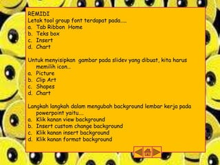 REMIDI
Letak tool group font terdapat pada…..
a. Tab Ribbon Home
b. Teks box
c. Insert
d. Chart
Untuk menyisipkan gambar pada slidev yang dibuat, kita harus
memilih icon…
a. Picture
b. Clip Art
c. Shapes
d. Chart
Langkah langkah dalam mengubah background lembar kerja pada
powerpoint yaitu….
a. Klik kanan view background
b. Insert custom change background
c. Klik kanan insert background
d. Klik kanan format background

 