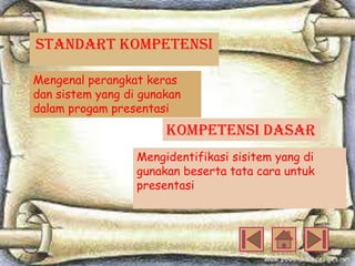 STANDART KOMPETENSI
Mengenal perangkat keras
dan sistem yang di gunakan
dalam progam presentasi

KOMPETENSI dASAR
Mengidentifikasi sisitem yang di
gunakan beserta tata cara untuk
presentasi

 