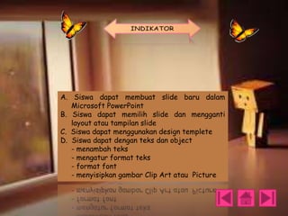 A. Siswa dapat membuat slide baru dalam
Microsoft PowerPoint
B. Siswa dapat memilih slide dan mengganti
layout atau tampilan slide
C. Siswa dapat menggunakan design templete
D. Siswa dapat dengan teks dan object
- menambah teks
- mengatur format teks
- format font
- menyisipkan gambar Clip Art atau Picture

 