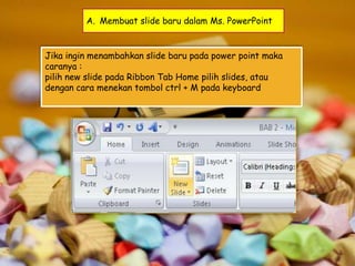 A. Membuat slide baru dalam Ms. PowerPoint

Jika ingin menambahkan slide baru pada power point maka
caranya :
pilih new slide pada Ribbon Tab Home pilih slides, atau
dengan cara menekan tombol ctrl + M pada keyboard

 