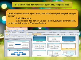 B. Memilih slide dan mengganti layout atau tampilan slide

Untuk membuat desain layout slide, kita lakukan langkah-langkah sebagai
berikut:
1. Aktifkan slide
2. Klik ribbon tab home > Layout > pilih layoutyang dikehendakki,
contoh bentuk layout : Title and Content

 