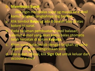 6. Membalas Surat
Jika ingin membalas surat yg masuk ke e-mail
kamu, langkah-langkahnya sbg berikut.
a. Klik tombol Balas yg ada dibawah atau diatas
kolom isi surat.
b. Pada halaman pembuatan e-mail balasan,
alamat e-mail yang akan kamu balas otomatis
telah tercetak di kolom Kepada.
c. Kirim surat balasan tsb dengan langkah yg sama
seperti langkah mengirimkan surat
d. Jika sudah selesai, klik Sign Out untuk keluar dari
account e-mail.
 