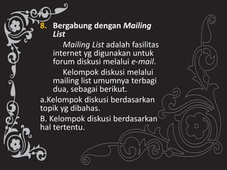 8. Bergabung dengan Mailing
List
Mailing List adalah fasilitas
internet yg digunakan untuk
forum diskusi melalui e-mail.
Kelompok diskusi melalui
mailing list umumnya terbagi
dua, sebagai berikut.
a.Kelompok diskusi berdasarkan
topik yg dibahas.
B. Kelompok diskusi berdasarkan
hal tertentu.
 