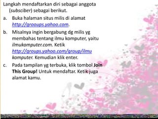 Langkah mendaftarkan diri sebagai anggota
(subsciber) sebagai berikut.
a. Buka halaman situs milis di alamat
http://grooups.yahoo.com.
b. Misalnya ingin bergabung dg milis yg
membahas tentang ilmu komputer, yaitu
ilmukomputer.com. Ketik
http://groups.yahoo.com/group/ilmu
komputer. Kemudian klik enter.
c. Pada tampilan yg terbuka, klik tombol Join
This Group! Untuk mendaftar. Ketik juga
alamat kamu.
 