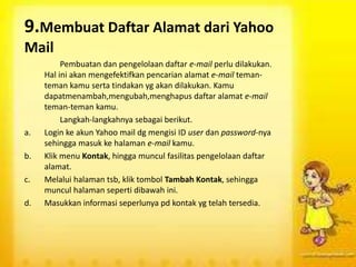 9.Membuat Daftar Alamat dari Yahoo
Mail
Pembuatan dan pengelolaan daftar e-mail perlu dilakukan.
Hal ini akan mengefektifkan pencarian alamat e-mail teman-
teman kamu serta tindakan yg akan dilakukan. Kamu
dapatmenambah,mengubah,menghapus daftar alamat e-mail
teman-teman kamu.
Langkah-langkahnya sebagai berikut.
a. Login ke akun Yahoo mail dg mengisi ID user dan password-nya
sehingga masuk ke halaman e-mail kamu.
b. Klik menu Kontak, hingga muncul fasilitas pengelolaan daftar
alamat.
c. Melalui halaman tsb, klik tombol Tambah Kontak, sehingga
muncul halaman seperti dibawah ini.
d. Masukkan informasi seperlunya pd kontak yg telah tersedia.
 