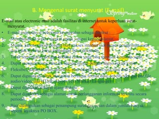 B. Mengenal surat menyurat (E-mail)
E-mail atau electronic mail adalah fasilitas di internet untuk keperluan surat-
menyurat.
• E-mail mempunyai beberapa keunggulan sebagai berikut :
1. Membutuhkan waktu singkat untuk sampai kepada alamat.
2. Murah, karena cukup dengan biaya akses internet saat proses pengiriman surat
dan tidak terkena biaya timbangan berat dokumen.
3. Tidak terpengaruh dengan kondisi cuaca yang bisa merusak kemasan surat.
4. Dapat mengirim satu surat ke banyak tujuan dengan hanya sekali kirim.
5. Fleksibel, dapat dikirim, diterima, atau dibaca kapan saja, dan dari mana saja.
6. Dapat digunakan untuk mengirim berbagai format data, seperti teks,gambar,file
audio/video, dan HTML (Hyper Text Markup Language)
7. Dapat dijadikan sebagai ajang diskusi
8. Dapat dijadikan sebagai alamat untuk berlangganan informasi tertentu secara
periodik
9. Bisa difungsikan sebagai penampung surat dan pesan dalam jumlah banyak
seperti layaknya PO BOX.
 