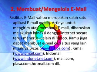 2. Membuat/Mengelola E-Mail
Fasilitas E-Mail yahoo merupakan salah satu
aplikasi E-mail online. Artinya untuk
mengirim atau membaca E-mail, diharuskan
melakukan koneksi dengan Internet secara
terus menerus. Selain di Yahoo. Kamu juga
dapat membuat e-mail dari situs yang lain,
misalnya Lycos (www.Lycos.com) . Gmail
(www.gmail.com). Indomail
(www.indonet.net.com), mail.com,
plasa.com,hotmail.com dll.
 