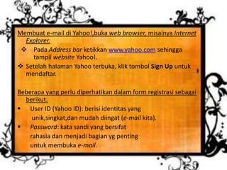Membuat e-mail di Yahoo!,buka web browser, misalnya Internet
Explorer.
 Pada Address bar ketikkan www.yahoo.com sehingga
tampil website Yahoo!.
 Setelah halaman Yahoo terbuka, klik tombol Sign Up untuk
mendaftar.
Beberapa yang perlu diperhatikan dalam form registrasi sebagai
berikut.
 User ID (Yahoo ID): berisi identitas yang
unik,singkat,dan mudah diingat (e-mail kita).
 Password: kata sandi yang bersifat
rahasia dan menjadi bagian yg penting
untuk membuka e-mail.
 