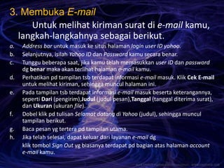 3. Membuka E-mail
Untuk melihat kiriman surat di e-mail kamu,
langkah-langkahnya sebagai berikut.
a. Address bar untuk masuk ke situs halaman login user ID yahoo.
b. Selanjutnya, isilah Yahoo ID dan Password kamu secara benar.
c. Tunggu beberapa saat, jika kamu telah memasukkan user ID dan password
dg benar maka akan terlihat halaman e-mail kamu.
d. Perhatikan pd tampilan tsb terdapat informasi e-mail masuk. Klik Cek E-mail
untuk melihat kiriman, sehingga muncul halaman ini.
e. Pada tampilan tsb terdapat informasi e-mail masuk beserta keterangannya,
seperti Dari (pengirim),Judul (judul pesan),Tanggal (tanggal diterima surat),
dan Ukuran (ukuran file).
f. Dobel klik pd tulisan Selamat datang di Yahoo (judul), sehingga muncul
tampilan berikut.
g. Baca pesan yg tertera pd tampilan utama.
h. Jika telah selesai, dapat keluar dari layanan e-mail dg
klik tombol Sign Out yg biasanya terdapat pd bagian atas halaman account
e-mail kamu.
 