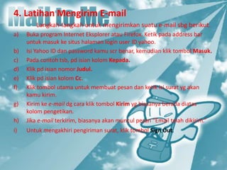 4. Latihan Mengirim E-mail
Langkah-langkah untuk mengirimkan suatu e-mail sbg berikut.
a) Buka program Internet Eksplorer atau Firefox. Ketik pada address bar
untuk masuk ke situs halaman login user ID yahoo.
b) Isi Yahoo ID dan password kamu scr benar, kemudian klik tombol Masuk.
c) Pada contoh tsb, pd isian kolom Kepada.
d) Klik pd isian nomor Judul.
e) Klik pd isian kolom Cc.
f) Klik tombol utama untuk membuat pesan dan ketik isi surat yg akan
kamu kirim.
g) Kirim ke e-mail dg cara klik tombol Kirim yg biasanya berada diatas
kolom pengetikan.
h) Jika e-mail terkirim, biasanya akan muncul pesan “Email telah dikirim.”
i) Untuk mengakhiri pengiriman surat, klik tombol Sign Out.
 