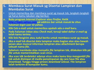 5. Membaca Surat Masuk yg Disertai Lampiran dan
Membalas Surat
• Untuk memeriksa dan membaca surat yg masuk tsb, langkah-langkah
yg harus kamu lakukan sbg berikut.
a. Buka program Internet Explorer atau Firefox. Ketik
http://login.yahoo.com pd address bar untuk masuk ke situs
halaman login user ID yahoo.
b. Klik Cek e-mail untuk memeriksa apakah ada e-mail baru.
c. Pada halaman Inbox atau Check mail, tersaji tabel daftar e-mail yg
telah kamu terima.
d. Klik link Pengirim atau Judul berita untuk membaca surat yg masuk.
e. Jika e-mail tsb disertai data lampiran maka bagian atas atau bawah
pesan akan muncul informasi lampiran atau attachment berupa
sebuah nama file.
f. Sebelum membuka atau menyalin file lampiran tsb, dilakukan klik pd
file untuk memerintahkan scan virus.
g. Jika scan tdk terdeteksi adanya virus maka kamu bisa mengambil file
tsb untuk disimpan di media penyimpanan dg cara Save file atau
Download. Tunggu hingga proses download selesai. File lampiran
telah terkirim di komputer kamu.
 