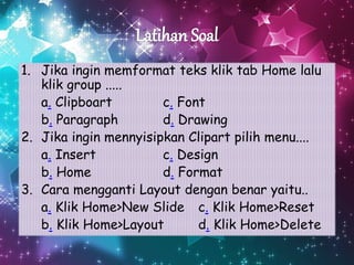 1. Jika ingin memformat teks klik tab Home lalu
klik group .....
a. Clipboart c. Font
b. Paragraph d. Drawing
2. Jika ingin mennyisipkan Clipart pilih menu....
a. Insert c. Design
b. Home d. Format
3. Cara mengganti Layout dengan benar yaitu..
a. Klik Home>New Slide c. Klik Home>Reset
b. Klik Home>Layout d. Klik Home>Delete
 