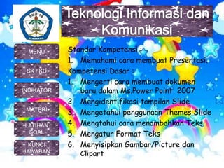 Standar Kompetensi :
1. Memahami cara membuat Presentasi.
Kompetensi Dasar :
1. Mengerti cara membuat dokumen
baru dalam Ms.Power Point 2007
2. Mengidentifikasi tampilan Slide
3. Mengetahui penggunaan Themes Slide
4. Mengtahui cara menambahkan Teks
5. Mengatur Format Teks
6. Menyisipkan Gambar/Picture dan
Clipart
MENU
SK / KD
INDIKATOR
MATERI
KUNCI
JAWABAN
LATIHAN
SOAL
 