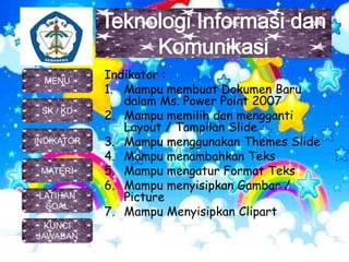 Indikator :
1. Mampu membuat Dokumen Baru
dalam Ms. Power Point 2007
2. Mampu memilih dan mengganti
Layout / Tampilan Slide
3. Mampu menggunakan Themes Slide
4. Mampu menambahkan Teks
5. Mampu mengatur Format Teks
6. Mampu menyisipkan Gambar /
Picture
7. Mampu Menyisipkan Clipart
MENU
SK / KD
INDIKATOR
MATERI
KUNCI
JAWABAN
LATIHAN
SOAL
 