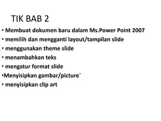 TIK BAB 2
• Membuat dokumen baru dalam Ms.Power Point 2007
• memilih dan mengganti layout/tampilan slide
• menggunakan theme slide
• menambahkan teks
• mengatur format slide
•Menyisipkan gambar/picture`
• menyisipkan clip art
 
