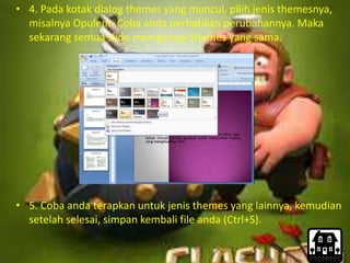 • 4. Pada kotak dialog themes yang muncul, pilih jenis themesnya,
misalnya Opulent. Coba anda perhatikan perubahannya. Maka
sekarang semua slide mempunyai themes yang sama.
• 5. Coba anda terapkan untuk jenis themes yang lainnya, kemudian
setelah selesai, simpan kembali file anda (Ctrl+S).
 