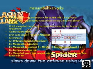 menambahkanteks
• Klik pada kotak yang bertuliskan Click to Add Title. Lihat gambar!
• Ketikkan teks yang diinginkan pada kotak tersebut, misalnya; Lestari
Hutanku
• Untuk mengubah huruf yang terdapat dalam teks, berikut langkah-
langkahnya:
• Aktifkan Menu Home
• Lihat pada kategori Font dan Paragraph
• Keterangan:
• A = Untuk mengubah bentuk huruf
• B = Mengubah ukuran teks
• C = Mengubah ketebalan ( B ), Miring ( I ), Memberi garis bawah ( U )
• D = Mengubah warna teks
• E = Mengubah posisi teks menjadi rata kiri, rata kanan, Tengah atau Rata
kanan dan kiri
 