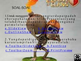1.Untuk mengganti is i Teks y a n g t e r d a p a t p a d a b
e b e r a p a h a l a m a n / S l i d e P r e s e n t a s i y a n g
t e l a h d i b u a t , d a p a t d i l a k u k a n d e n g a n c e
p a t m e l a l u i m e n u
a . S l i d e V i e w b . N o r m a l V i e w
c . O u t l i n e S h o w d . L a y o u t V i e w
2 . Y a n g d a p a t d i g u n a k a n u n t u k m e r u b a h u
k u r a n t a m p i l a n S l i d e d i l a y a r a d a l a h :
a . T o o l b a r S l i d e V i e w b . F o n t S i z e
c . T o o l b a r Z o o m d. P r i n t P r e view
SOAL-SOAL
 