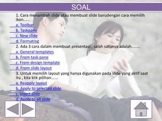 1. Cara menambah slide atau membuat slide barudengan cara memilih
ikon......
a. Toolbar
b. Taskpane
c. New slide
d. Formating
2. Ada 3 cara dalam membuat presentasi , salah satunya adalah.......
a. General templates
b. From task pane
c. From design template
d. From slide layout
3. Untuk memilih layout yang hanya digunakan pada slide yang aktif saat
itu , kita klik pilihan......
a. Reapply layout
b. Apply to selected slide
c. Insert slide
d. Apply to all slide
SOAL
 