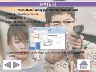 Memilih dan mengganti layout/tampilan slide
1. Buka kembali file presentasi
2. Aktifkan Slide 1.
3. Klik tab menu Home > Layout > Title and Content, perhatikan
perubahannya.
4. Coba anda terpakan untuk layout dan slide yang lain sesuai kebutuhan
anda.
MATERI
 