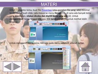 Untuk mengetes tema, buat file Presentasi (atau gunakan file yang ada) minimal
terdiri dari 2 buah slide. Lalu masuk ke menu Design (1), di sana ada banyak tema
yang disediakan, silakan dicoba dan dipilih tema yang ada (2). Untuk
menggunakan tema, tinggal klik saja. Klik tanda panah (3) untuk melihat lebih
lengkap.
Untuk mengganti warna tema, klik saja pada menu colors di sebelah kanan.
MATERI
 