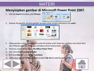 Menyisipkan gambar di Microsoft Power Point 2007.
1. Klik tab Insert kemudian pilih Picture
2. Browse file gambar dimana gambar tersebut anda simpan kemudian klik Insert
3. Maka gambar sudah ditambahkan pada file power point anda dan silahkan atur besar kecil
dan letaknya agar sesuai dengan tampilan secara keseluruhan.
4. Pertama, buka lembar kerja Ms.Office Power Point
5. Klik menu Insert pada Menu Bar
6. Klik icon Clip Art pada group Ilustration
7. Maka akan secara otomatis tampil jendela Clip Art di sebelah kanan slide.
MATERI
 