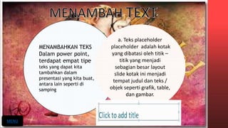 MENAMBAHKAN TEKS
Dalam power point,
terdapat empat tipe
teks yang dapat kita
tambahkan dalam
presentasi yang kita buat,
antara lain seperti di
samping
a. Teks placeholder
placeholder adalah kotak
yang dibatasi oleh titik –
titik yang menjadi
sebagian besar layout
slide kotak ini menjadi
tempat judul dan teks /
objek seperti grafik, table,
dan gambar.
MENU
 