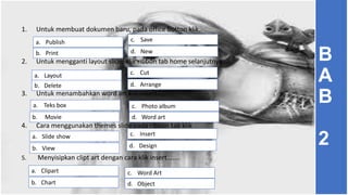 1. Untuk membuat dokumen baru, pada office botton klik..
2. Untuk mengganti layout slide, klik ribbon tab home selanjutnya ...
3. Untuk menambahkan word art klik insert.....
4. Cara menggunakan themes slide pada ribbon tab klik
5. Menyisipkan clipt art dengan cara klik insert.......
c. Savea. Publish
b. Print
a. Layout
b. Delete
c. Cut
b. Movie
a. Teks box c. Photo album
a. Slide show
b. View
c. Insert
a. Clipart
b. Chart
c. Word Art
d. New
d. Arrange
d. Word art
d. Design
d. Object
B
A
B
2
 