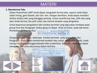 2. Memformat Teks
Dalam PowerPoint 2007 Anda dapat mengubah format teks, seperti cetak tebal,
cetak miring, garis bawah, dan lain- lain. Dengan demikian, Anda dapat memberi
atribut-atribut teks yang dianggap penting. Untuk memformat teks, pilih teks yang
akan Anda format, lalu pilih salah satu format karakter yang diinginkan.
Untuk keperluan pengolahan teks tombol perintah yang digunakan terdapat pada
group Font dan Paragraph. Kedua goup ini dapat Anda temukan pada tab home.
Perhatikan gambar berikut.
Dengan menggunakan beberapa tombol perintah pada group Font dan
Paragraph, Anda dapat memformat karakter teks untuk cetak tebal (bold), cetak
miring (italic) dan menggarisbawahi teks (underline). Selain itu, Anda juga dapat
mengatur font serta ukurannya dalam text box.
MATERI
 