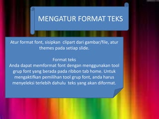 MENGATUR FORMAT TEKS
Atur format font, sisipkan clipart dari gambar/file, atur
themes pada setiap slide.
Format teks
Anda dapat memformat font dengan menggunakan tool
grup font yang berada pada ribbon tab home. Untuk
mengaktifkan pemilihan tool grup font, anda harus
menyeleksi terlebih dahulu teks yang akan diformat.
 