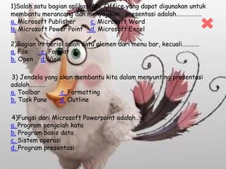 1)Salah satu bagian aplikasi Ms. Office yang dapat digunakan untuk
membantu merancang dan menyajikan presentasi adalah………………
a. Microsoft Publisher c. Microsoft Word
b. Microsoft Power Point d. Microsoft Excel
2)Bagian ini berisi salah satu elemen dari menu bar, kecuali…………
a. File c. Format
b. Open d. View
3) Jendela yang akan membantu kita dalam menyunting presentasi
adalah………..
a. Toolbar c. Formatting
b. Task Pane d. Outline
4)Fungsi dari Microsoft Powerpoint adalah….
a. Program pengolah kata
b. Program basis data
c. Sistem operasi
d. Program presentasi
 